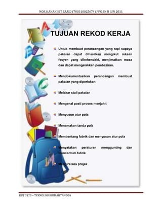 NOR HANANI BT SAAID (700310025674) PPG SN B JUN 2011 
TUJUAN REKOD KERJA 
Untuk membuat perancangan yang rapi supaya 
pakaian dapat dihasilkan mengikut rekaan 
fesyen yang dikehendaki, menjimatkan masa 
dan dapat mengelakkan pembaziran. 
Mendokumentasikan perancangan membuat 
pakaian yang diperlukan 
Melakar stail pakaian 
Mengenal pasti proses menjahit 
Menyusun atur pola 
Menamakan tanda pola 
Membentang fabrik dan menyusun atur pola 
Menyatakan peraturan menggunting dan 
mencantum fabrik 
Mengira kos projek 
RBT 3120 – TEKNOLOGI RUMAHTANGGA 
 