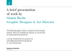 1
A brief presentation
of work by
Simon Roche
Graphic Designer & Art Director

The following pages contain a sample of recent design
projects. More are available by request, or can be seen
at smokeandmirrorsstudio.dk

I can be contacted for any queries via
simon@smokeandmirrorsstudio.dk
or +353 86 849 0919
 