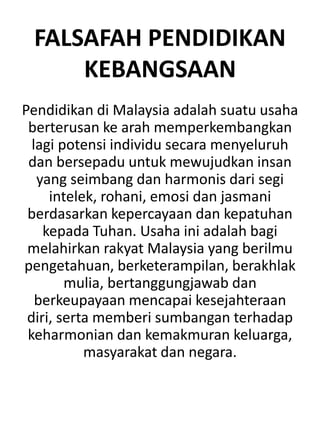 FALSAFAH PENDIDIKAN
KEBANGSAAN
Pendidikan di Malaysia adalah suatu usaha
berterusan ke arah memperkembangkan
lagi potensi individu secara menyeluruh
dan bersepadu untuk mewujudkan insan
yang seimbang dan harmonis dari segi
intelek, rohani, emosi dan jasmani
berdasarkan kepercayaan dan kepatuhan
kepada Tuhan. Usaha ini adalah bagi
melahirkan rakyat Malaysia yang berilmu
pengetahuan, berketerampilan, berakhlak
mulia, bertanggungjawab dan
berkeupayaan mencapai kesejahteraan
diri, serta memberi sumbangan terhadap
keharmonian dan kemakmuran keluarga,
masyarakat dan negara.
 