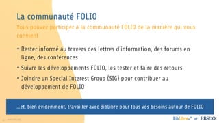 11 www.folio.org et
La communauté FOLIO
• Rester informé au travers des lettres d’information, des forums en
ligne, des conférences
• Suivre les développements FOLIO, les tester et faire des retours
• Joindre un Special Interest Group (SIG) pour contribuer au
développement de FOLIO
Vous pouvez participer à la communauté FOLIO de la manière qui vous
convient
…et, bien évidemment, travailler avec BibLibre pour tous vos besoins autour de FOLIO
 