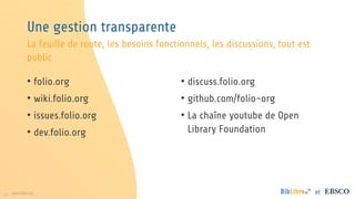 14 www.folio.org et
Une gestion transparente
• folio.org
• wiki.folio.org
• issues.folio.org
• dev.folio.org
• discuss.folio.org
• github.com/folio-org
• La chaîne youtube de Open
Library Foundation
La feuille de route, les besoins fonctionnels, les discussions, tout est
public
 