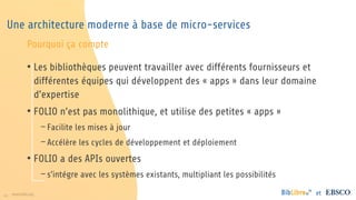16 www.folio.org et
Une architecture moderne à base de micro-services
• Les bibliothèques peuvent travailler avec différents fournisseurs et
différentes équipes qui développent des « apps » dans leur domaine
d’expertise
• FOLIO n’est pas monolithique, et utilise des petites « apps »
− Facilite les mises à jour
− Accélère les cycles de développement et déploiement
• FOLIO a des APIs ouvertes
− s’intégre avec les systèmes existants, multipliant les possibilités
Pourquoi ça compte
 