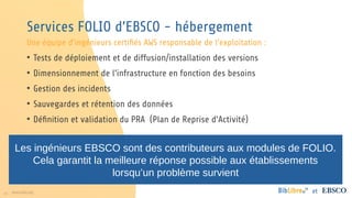23 www.folio.org et
Services FOLIO d’EBSCO - hébergement
Une équipe d’ingénieurs certifiés AWS responsable de l’exploitation :
• Tests de déploiement et de diffusion/installation des versions
• Dimensionnement de l’infrastructure en fonction des besoins
• Gestion des incidents
• Sauvegardes et rétention des données
• Définition et validation du PRA (Plan de Reprise d’Activité)
Les ingénieurs EBSCO sont des contributeurs aux modules de FOLIO.
Cela garantit la meilleure réponse possible aux établissements
lorsqu’un problème survient
 