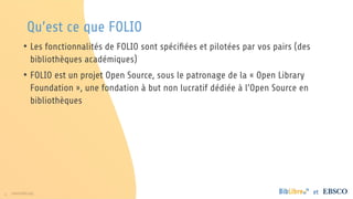4 www.folio.org et
Qu’est ce que FOLIO
• Les fonctionnalités de FOLIO sont spécifiées et pilotées par vos pairs (des
bibliothèques académiques)
• FOLIO est un projet Open Source, sous le patronage de la « Open Library
Foundation », une fondation à but non lucratif dédiée à l’Open Source en
bibliothèques
 