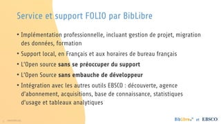 5 www.folio.org et
• Implémentation professionnelle, incluant gestion de projet, migration
des données, formation
• Support local, en Français et aux horaires de bureau français
• L’Open source sans se préoccuper du support
• L’Open Source sans embauche de développeur
• Intégration avec les autres outils EBSCO : découverte, agence
d’abonnement, acquisitions, base de connaissance, statistiques
d’usage et tableaux analytiques
Service et support FOLIO par BibLibre
 