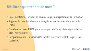 6 www.folio.org et
BibLibre : qu’attendre de nous ?
• Implémentation, incluant le paramétrage, la migration et la formation
• Support de premier niveau en français et aux horaires de bureau de
France
• Coordination avec EBSCO pour le support de 2eme niveau (plateforme
SaaS, mises à jour, ...)
• Intégration avec les spécificités locales (interface SUDOC, logiciels de
scolarité…)
 