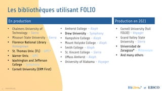 8 www.folio.org et
Les bibliothèques utilisant FOLIO
• Chalmers University of
Technology - Sierra
• Missouri State University - Sierra
• Florence National Library -
Homegrown
• St. Thomas Univ. (FL) – WMS*
• Warner Univ. – WMS
• Washington and Jefferson
College – Symphony
• Cornell University (ERM First)
• Amherst College – Aleph
• Drew University – Symphony
• Hampshire College - Aleph
• Mount Holyoke College - Aleph
• Smith College – Aleph
• St. Vincent College – Sierra
• UMass Amherst - Aleph
• University of Alabama - Voyager
• Cornell University (full
FOLIO) - Voyager
• Grand Valley State
University - Sierra
• Universidad de
Zaragoza* - Millennium
• And many others
En production Production en 2021
 