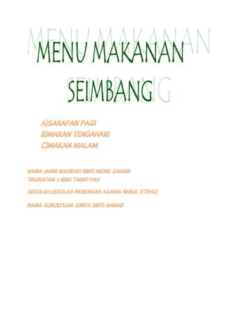 A)SARAPAN PAGI
B)MAKAN TENGAHARI
C)MAKAN MALAM
NAMA :AMNI WAHIDAH BINTI MOHD ZAHARI
TINGKATAN :1 IBNU TAIMIYYAH
SEKOLAH:SEKOLAH MENENGAH AGAMA NURUL ITTIFAQ
NAMA GURU:PUAN JUNITA BINTI AHMAD