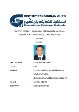 INSTITUT PEDIDIKAN GURU KAMPUS PEREMPUAN MELAYU MELAKA
PROGRAM PENSISWAZAHAN GURU AMBILAN JUN 2011
PEDAGOGI
(PSV3107)
NAMA PELAJAR : BASRI BIN AB. GHANI
KELAS : BM2
PROGRAM : IJAZAH SARJANA MUDA PERGURUAN
DENGAN KEPUJIAN
(BAHASA MELAYU PENDIDIKAN RENDAH)
BIDANG : BAHASA MELAYU
PENSYARAH : ENCIK JAMILUDDIN
 
