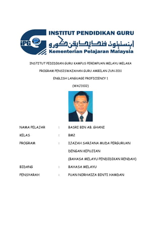 INSTITUT PEDIDIKAN GURU KAMPUS PEREMPUAN MELAYU MELAKA
PROGRAM PENSISWAZAHAN GURU AMBILAN JUN 2011
ENGLISH LANGUAGE PROFICIENCY 1
(WAJ3102)
NAMA PELAJAR : BASRI BIN AB. GHANI
KELAS : BM2
PROGRAM : IJAZAH SARJANA MUDA PERGURUAN
DENGAN KEPUJIAN
(BAHASA MELAYU PENDIDIKAN RENDAH)
BIDANG : BAHASA MELAYU
PENSYARAH : PUAN NORHAIZA BINTI HAMDAN
 