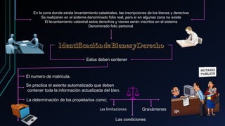 En la zona donde exista levantamiento catastrales, las inscripciones de los bienes y derechos
Se realizaran en el sistema denominado folio real, pero si en algunas zona no existe
El levantamiento catastral estos derechos y vienes serán inscritos en el sistema
Denominado folio personal.
Estos deben contener
El numero de matricula.
Se practica el asiento automatizado que deben
contener toda la información actualizada del bien.
La determinación de los propietarios como;
Las limitaciones
Las condiciones
Gravámenes
 