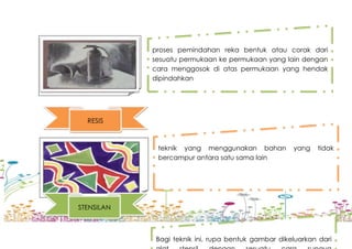 proses pemindahan reka bentuk atau corak dari
sesuatu permukaan ke permukaan yang lain dengan
cara menggosok di atas permukaan yang hendak
dipindahkan
RESIS
teknik yang menggunakan bahan yang tidak
bercampur antara satu sama lain
STENSILAN
Bagi teknik ini, rupa bentuk gambar dikeluarkan dari
 