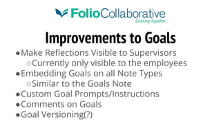 Improvements to Goals
●Make Reflections Visible to Supervisors
○Currently only visible to the employees
●Embedding Goals on all Note Types
○Similar to the Goals Note
●Custom Goal Prompts/Instructions
●Comments on Goals
●Goal Versioning(?)
 