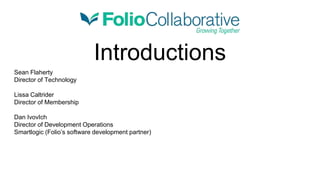 Introductions
Sean Flaherty
Director of Technology
Lissa Caltrider
Director of Membership
Dan IvovIch
Director of Development Operations
Smartlogic (Folio’s software development partner)
 