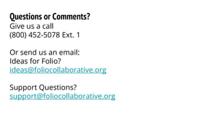 Questions or Comments?
Give us a call
(800) 452-5078 Ext. 1
Or send us an email:
Ideas for Folio?
ideas@foliocollaborative.org
Support Questions?
support@foliocollaborative.org
 