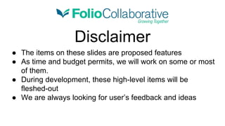 Disclaimer
● The items on these slides are proposed features
● As time and budget permits, we will work on some or most
of them.
● During development, these high-level items will be
fleshed-out
● We are always looking for user’s feedback and ideas
 