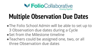 Multiple Observation Due Dates
●The Folio School Admin will be able to set up to
3 Observation due dates during a Cycle
●Set from the Milestone timeline
●Teachers could be assigned one, two, or all
three Observation due dates
 