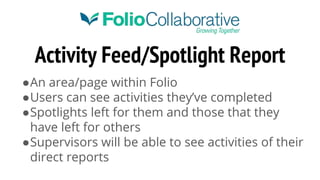 Activity Feed/Spotlight Report
●An area/page within Folio
●Users can see activities they’ve completed
●Spotlights left for them and those that they
have left for others
●Supervisors will be able to see activities of their
direct reports
 