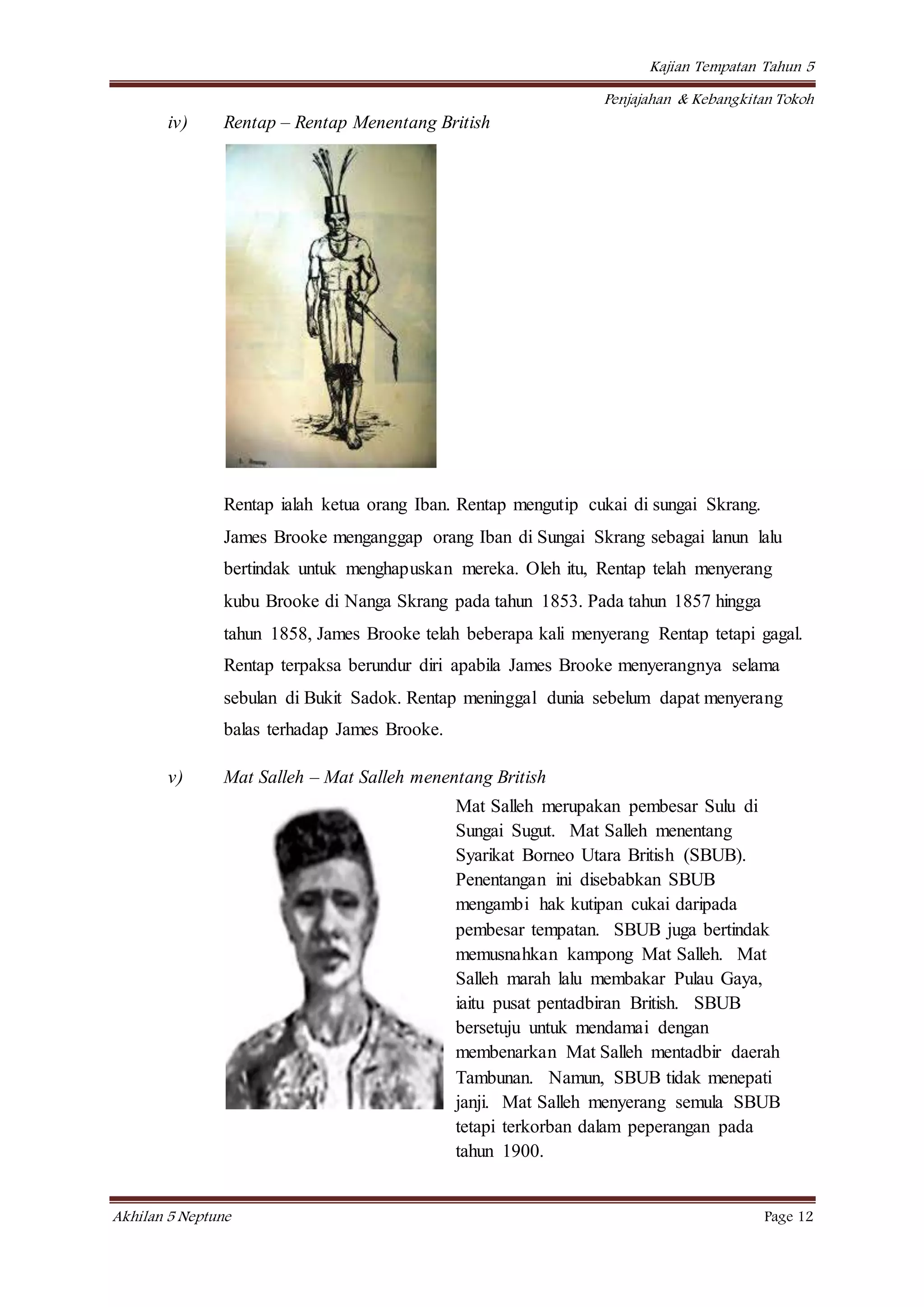 Kajian Tempatan Tahun 5
Penjajahan & Kebangkitan Tokoh
Akhilan 5 Neptune Page 12
iv) Rentap – Rentap Menentang British
Rentap ialah ketua orang Iban. Rentap mengutip cukai di sungai Skrang.
James Brooke menganggap orang Iban di Sungai Skrang sebagai lanun lalu
bertindak untuk menghapuskan mereka. Oleh itu, Rentap telah menyerang
kubu Brooke di Nanga Skrang pada tahun 1853. Pada tahun 1857 hingga
tahun 1858, James Brooke telah beberapa kali menyerang Rentap tetapi gagal.
Rentap terpaksa berundur diri apabila James Brooke menyerangnya selama
sebulan di Bukit Sadok. Rentap meninggal dunia sebelum dapat menyerang
balas terhadap James Brooke.
v) Mat Salleh – Mat Salleh menentang British
Mat Salleh merupakan pembesar Sulu di
Sungai Sugut. Mat Salleh menentang
Syarikat Borneo Utara British (SBUB).
Penentangan ini disebabkan SBUB
mengambi hak kutipan cukai daripada
pembesar tempatan. SBUB juga bertindak
memusnahkan kampong Mat Salleh. Mat
Salleh marah lalu membakar Pulau Gaya,
iaitu pusat pentadbiran British. SBUB
bersetuju untuk mendamai dengan
membenarkan Mat Salleh mentadbir daerah
Tambunan. Namun, SBUB tidak menepati
janji. Mat Salleh menyerang semula SBUB
tetapi terkorban dalam peperangan pada
tahun 1900.
 