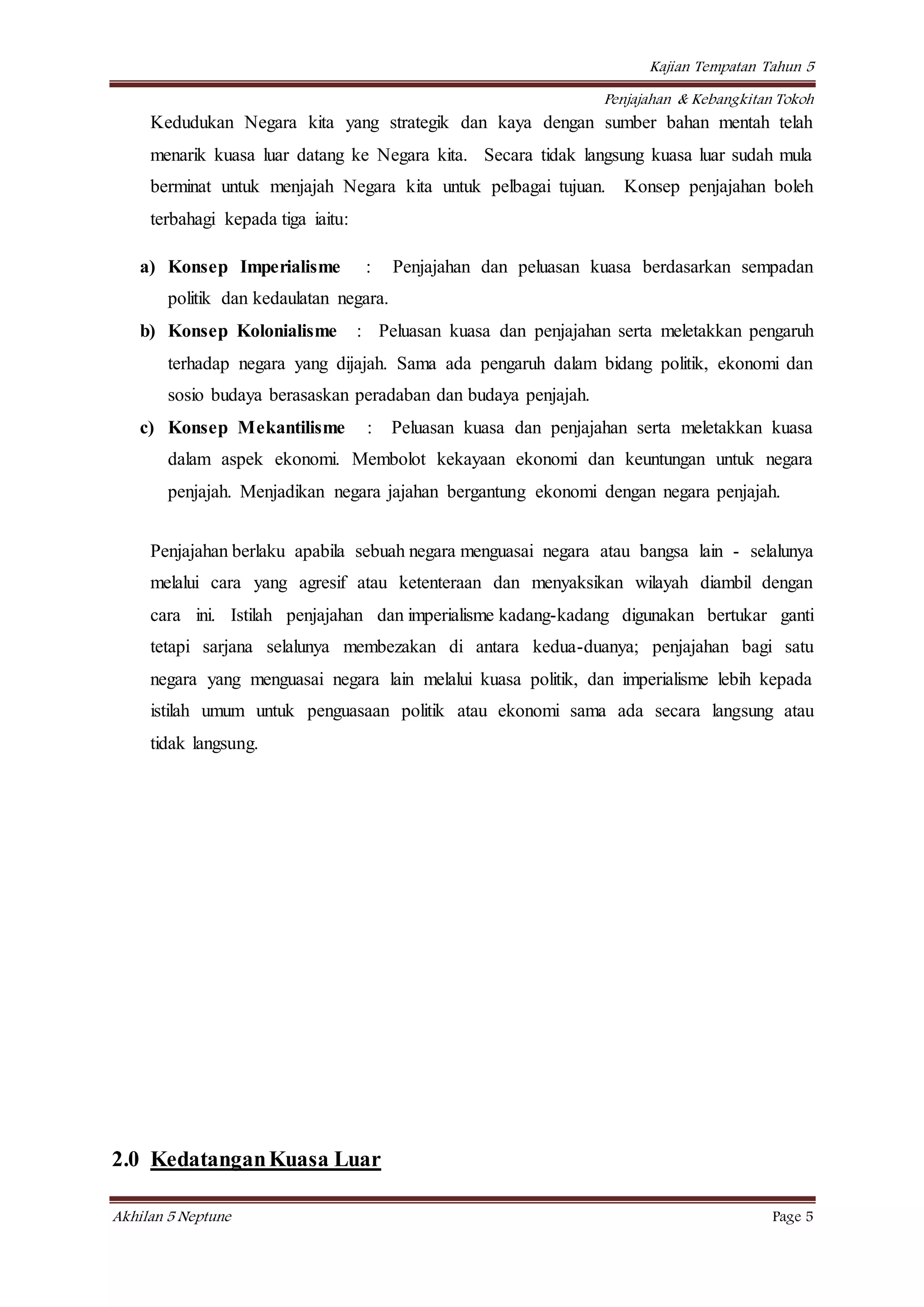 Kajian Tempatan Tahun 5
Penjajahan & Kebangkitan Tokoh
Akhilan 5 Neptune Page 5
Kedudukan Negara kita yang strategik dan kaya dengan sumber bahan mentah telah
menarik kuasa luar datang ke Negara kita. Secara tidak langsung kuasa luar sudah mula
berminat untuk menjajah Negara kita untuk pelbagai tujuan. Konsep penjajahan boleh
terbahagi kepada tiga iaitu:
a) Konsep Imperialisme : Penjajahan dan peluasan kuasa berdasarkan sempadan
politik dan kedaulatan negara.
b) Konsep Kolonialisme : Peluasan kuasa dan penjajahan serta meletakkan pengaruh
terhadap negara yang dijajah. Sama ada pengaruh dalam bidang politik, ekonomi dan
sosio budaya berasaskan peradaban dan budaya penjajah.
c) Konsep Mekantilisme : Peluasan kuasa dan penjajahan serta meletakkan kuasa
dalam aspek ekonomi. Membolot kekayaan ekonomi dan keuntungan untuk negara
penjajah. Menjadikan negara jajahan bergantung ekonomi dengan negara penjajah.
Penjajahan berlaku apabila sebuah negara menguasai negara atau bangsa lain - selalunya
melalui cara yang agresif atau ketenteraan dan menyaksikan wilayah diambil dengan
cara ini. Istilah penjajahan dan imperialisme kadang-kadang digunakan bertukar ganti
tetapi sarjana selalunya membezakan di antara kedua-duanya; penjajahan bagi satu
negara yang menguasai negara lain melalui kuasa politik, dan imperialisme lebih kepada
istilah umum untuk penguasaan politik atau ekonomi sama ada secara langsung atau
tidak langsung.
2.0 KedatanganKuasa Luar
 