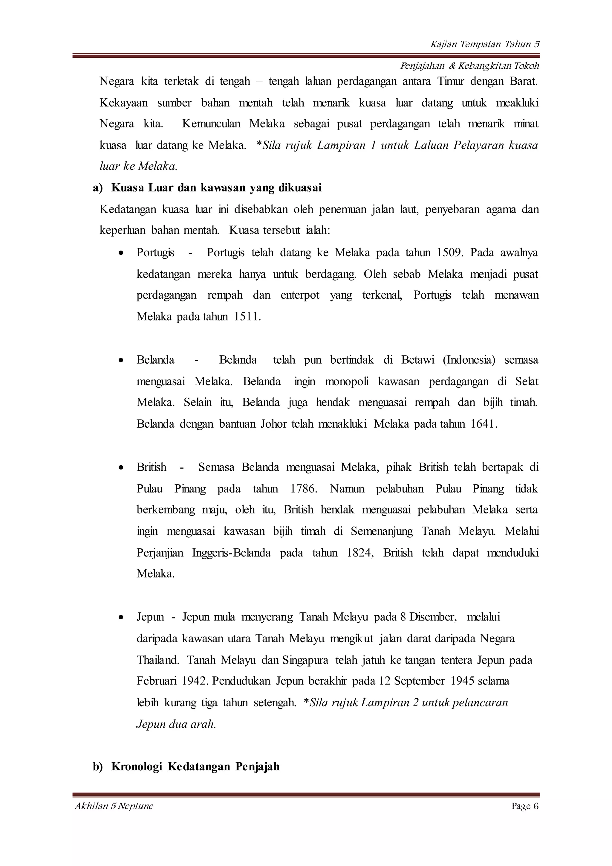 Kajian Tempatan Tahun 5
Penjajahan & Kebangkitan Tokoh
Akhilan 5 Neptune Page 6
Negara kita terletak di tengah – tengah laluan perdagangan antara Timur dengan Barat.
Kekayaan sumber bahan mentah telah menarik kuasa luar datang untuk meakluki
Negara kita. Kemunculan Melaka sebagai pusat perdagangan telah menarik minat
kuasa luar datang ke Melaka. *Sila rujuk Lampiran 1 untuk Laluan Pelayaran kuasa
luar ke Melaka.
a) Kuasa Luar dan kawasan yang dikuasai
Kedatangan kuasa luar ini disebabkan oleh penemuan jalan laut, penyebaran agama dan
keperluan bahan mentah. Kuasa tersebut ialah:
 Portugis - Portugis telah datang ke Melaka pada tahun 1509. Pada awalnya
kedatangan mereka hanya untuk berdagang. Oleh sebab Melaka menjadi pusat
perdagangan rempah dan enterpot yang terkenal, Portugis telah menawan
Melaka pada tahun 1511.
 Belanda - Belanda telah pun bertindak di Betawi (Indonesia) semasa
menguasai Melaka. Belanda ingin monopoli kawasan perdagangan di Selat
Melaka. Selain itu, Belanda juga hendak menguasai rempah dan bijih timah.
Belanda dengan bantuan Johor telah menakluki Melaka pada tahun 1641.
 British - Semasa Belanda menguasai Melaka, pihak British telah bertapak di
Pulau Pinang pada tahun 1786. Namun pelabuhan Pulau Pinang tidak
berkembang maju, oleh itu, British hendak menguasai pelabuhan Melaka serta
ingin menguasai kawasan bijih timah di Semenanjung Tanah Melayu. Melalui
Perjanjian Inggeris-Belanda pada tahun 1824, British telah dapat menduduki
Melaka.
 Jepun - Jepun mula menyerang Tanah Melayu pada 8 Disember, melalui
daripada kawasan utara Tanah Melayu mengikut jalan darat daripada Negara
Thailand. Tanah Melayu dan Singapura telah jatuh ke tangan tentera Jepun pada
Februari 1942. Pendudukan Jepun berakhir pada 12 September 1945 selama
lebih kurang tiga tahun setengah. *Sila rujuk Lampiran 2 untuk pelancaran
Jepun dua arah.
b) Kronologi Kedatangan Penjajah
 