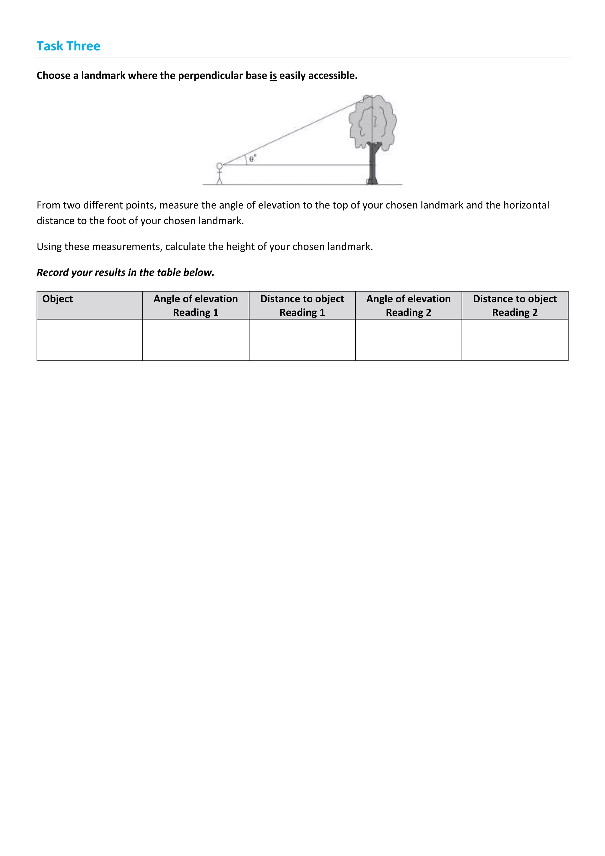 Task Three
Choose a landmark where the perpendicular base is easily accessible.
From two different points, measure the angle of elevation to the top of your chosen landmark and the horizontal
distance to the foot of your chosen landmark.
Using these measurements, calculate the height of your chosen landmark.
Record your results in the table below.
Object Angle of elevation
Reading 1
Distance to object
Reading 1
Angle of elevation
Reading 2
Distance to object
Reading 2
 