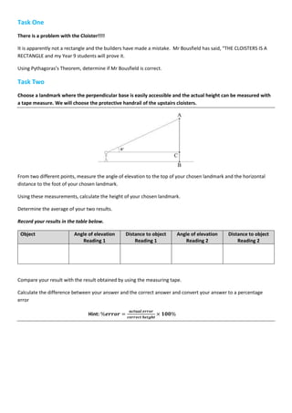 Task One
There is a problem with the Cloister!!!!
It is apparently not a rectangle and the builders have made a mistake. Mr Bousfield has said, “THE CLOISTERS IS A
RECTANGLE and my Year 9 students will prove it.
Using Pythagoras’s Theorem, determine if Mr Bousfield is correct.
Task Two
Choose a landmark where the perpendicular base is easily accessible and the actual height can be measured with
a tape measure. We will choose the protective handrail of the upstairs cloisters.
From two different points, measure the angle of elevation to the top of your chosen landmark and the horizontal
distance to the foot of your chosen landmark.
Using these measurements, calculate the height of your chosen landmark.
Determine the average of your two results.
Record your results in the table below.
Object Angle of elevation
Reading 1
Distance to object
Reading 1
Angle of elevation
Reading 2
Distance to object
Reading 2
Compare your result with the result obtained by using the measuring tape.
Calculate the difference between your answer and the correct answer and convert your answer to a percentage
error
Hint: %𝒆𝒓𝒓𝒐𝒓 =
𝒂𝒄𝒕𝒖𝒂𝒍 𝒆𝒓𝒓𝒐𝒓
𝒄𝒐𝒓𝒓𝒆𝒄𝒕 𝒉𝒆𝒊𝒈𝒉𝒕
× 𝟏𝟎𝟎%
 