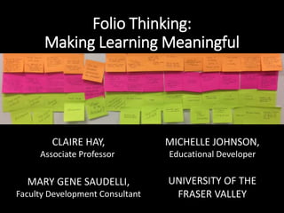 Folio Thinking:
Making Learning Meaningful
CLAIRE HAY,
Associate Professor
MICHELLE JOHNSON,
Educational Developer
MARY GENE SAUDELLI,
Faculty Development Consultant
UNIVERSITY OF THE
FRASER VALLEY
 
