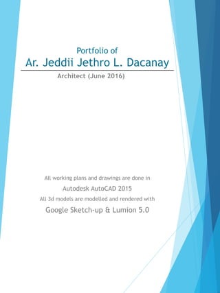 Portfolio of
Ar. Jeddii Jethro L. Dacanay
All working plans and drawings are done in
Autodesk AutoCAD 2015
All 3d models are modelled and rendered with
Google Sketch-up & Lumion 5.0
Architect (June 2016)
 