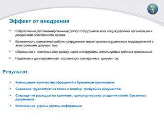  Оперативный регламентированный доступ сотрудников всех подразделений организации к
документам электронного архива.
 Возможность совместной работы сотрудников территориально-удаленных подразделений с
электронными документами.
 Обращение к электронному архиву через интерфейсы используемых рабочих приложений.
 Надежная и долговременная сохранность электронных документов.
 Уменьшение количества обращений к бумажным оригиналам.
 Снижение трудозатрат на поиск и подбор требуемых документов.
 Сокращение расходов на хранение, транспортировку, создание копий бумажных
документов.
 Исключение угрозы утраты информации.
Эффект от внедрения
Результат
 