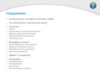 Содержание:
• Комплекс услуг и продуктов компании «ЭЛАУ»
• Что обеспечивает электронный архив?
• О системе:
- Folium
- Программно-аппаратный комплекс
- Модули управления данными
- Обеспечение безопасности
- Преимущества
• Интерфейс системы:
- Аутентификация пользователя
- Административная панель
- Рабочее окно пользователя
- Карточка документа
• Эффект от внедрения.
• О компании:
- Преимущества
- Сканирование
- Консалтинг
- Реализованные проекты
 