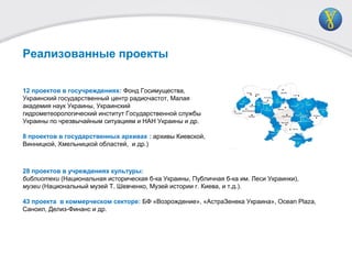 12 проектов в госучреждениях: Фонд Госимущества,
Украинский государственный центр радиочастот, Малая
академия наук Украины, Украинский
гидрометеорологический институт Государственной службы
Украины по чрезвычайным ситуациям и НАН Украины и др.
8 проектов в государственных архивах : архивы Киевской,
Винницкой, Хмельницкой областей, и др.)
Реализованные проекты
28 проектов в учреждениях культуры:
библиотеки (Национальная историческая б-ка Украины, Публичная б-ка им. Леси Украинки),
музеи (Национальный музей Т. Шевченко, Музей истории г. Киева, и т.д.).
43 проекта в коммерческом секторе: БФ «Возрождение», «АстраЗенека Украина», Ocean Plaza,
Саноил, Делиз-Финанс и др.
 