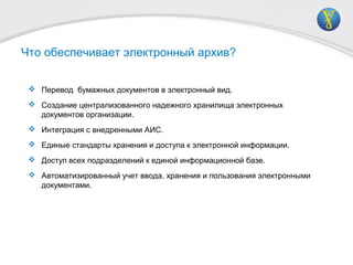  Перевод бумажных документов в электронный вид.
 Создание централизованного надежного хранилища электронных
документов организации.
 Интеграция с внедренными АИС.
 Единые стандарты хранения и доступа к электронной информации.
 Доступ всех подразделений к единой информационной базе.
 Автоматизированный учет ввода, хранения и пользования электронными
документами.
Что обеспечивает электронный архив?
 