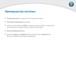 Преимущества системы:
 Универсальность: модульное построение системы;
 web-ориентированное решение;
 широта используемых СУБД: основной является Mysql, также может
использоваться сервер Oracle, Firebird или SQLight;
 кроссплатформенность;
 высокая скорость обработки пользовательских запросов при
больших объемах хранимой информации.
 