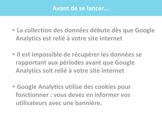 .f
▸La collection des données débute dès que Google
Analytics est relié à votre site internet
▸Il est impossible de récupérer les données se
rapportant aux périodes avant que Google
Analytics soit relié à votre site internet
▸Google Analytics utilise des cookies pour
fonctionner : vous devez en informer vos
utilisateurs avec une bannière.
Avant de se lancer...
 