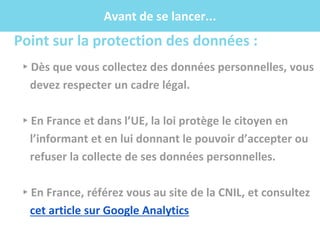 .f
Avant de se lancer...
Point sur la protection des données :
▸Dès que vous collectez des données personnelles, vous
devez respecter un cadre légal.
▸En France et dans l’UE, la loi protège le citoyen en
l’informant et en lui donnant le pouvoir d’accepter ou
refuser la collecte de ses données personnelles.
▸En France, référez vous au site de la CNIL, et consultez
cet article sur Google Analytics
 
