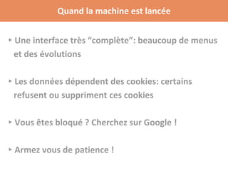 Quand la machine est lancée
▸Une interface très “complète”: beaucoup de menus
et des évolutions
▸Les données dépendent des cookies: certains
refusent ou suppriment ces cookies
▸Vous êtes bloqué ? Cherchez sur Google !
▸Armez vous de patience !
 