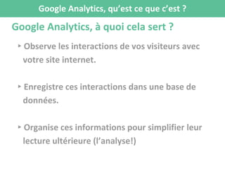 Google Analytics, à quoi cela sert ?
▸Observe les interactions de vos visiteurs avec
votre site internet.
▸Enregistre ces interactions dans une base de
données.
▸Organise ces informations pour simplifier leur
lecture ultérieure (l’analyse!)
Google Analytics, qu’est ce que c’est ?
 