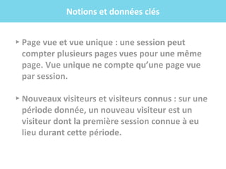 .f
▸ Page vue et vue unique : une session peut
compter plusieurs pages vues pour une même
page. Vue unique ne compte qu’une page vue
par session.
▸ Nouveaux visiteurs et visiteurs connus : sur une
période donnée, un nouveau visiteur est un
visiteur dont la première session connue à eu
lieu durant cette période.
Notions et données clés
 