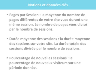 .f
▸ Pages par Session : la moyenne du nombre de
pages différentes de votre site vues durant une
même session. Le nombre de pages vues divisé
par le nombre de sessions.
▸ Durée moyenne des sessions : la durée moyenne
des sessions sur votre site. La durée totale des
sessions divisée par le nombre de sessions.
▸ Pourcentage de nouvelles sessions : le
pourcentage de nouveaux visiteurs sur une
période donnée.
Notions et données clés
 