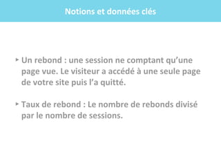.f
▸ Un rebond : une session ne comptant qu’une
page vue. Le visiteur a accédé à une seule page
de votre site puis l’a quitté.
▸ Taux de rebond : Le nombre de rebonds divisé
par le nombre de sessions.
Notions et données clés
 