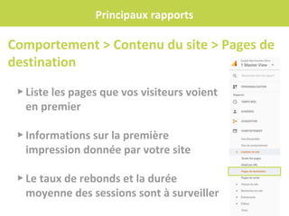 Principaux rapports
▸ Liste les pages que vos visiteurs voient
en premier
▸ Informations sur la première
impression donnée par votre site
▸ Le taux de rebonds et la durée
moyenne des sessions sont à surveiller
Comportement > Contenu du site > Pages de
destination
 