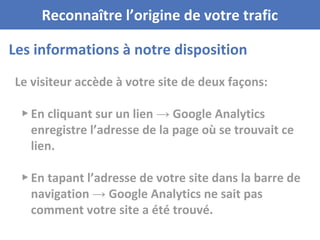 Les informations à notre disposition
Reconnaître l’origine de votre trafic
Le visiteur accède à votre site de deux façons:
▸ En cliquant sur un lien → Google Analytics
enregistre l’adresse de la page où se trouvait ce
lien.
▸ En tapant l’adresse de votre site dans la barre de
navigation → Google Analytics ne sait pas
comment votre site a été trouvé.
 