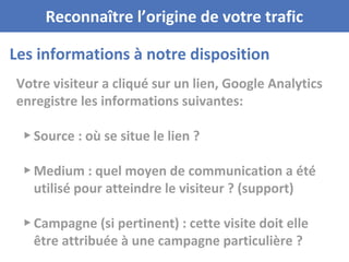 Votre visiteur a cliqué sur un lien, Google Analytics
enregistre les informations suivantes:
▸ Source : où se situe le lien ?
▸ Medium : quel moyen de communication a été
utilisé pour atteindre le visiteur ? (support)
▸ Campagne (si pertinent) : cette visite doit elle
être attribuée à une campagne particulière ?
Les informations à notre disposition
Reconnaître l’origine de votre trafic
 