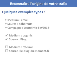 Quelques exemples types :
Reconnaître l’origine de votre trafic
▸ Medium : email
▸ Source : adhérents
▸ Campagne : LettreInfo-Fev2018
✓ Medium : organic
✓ Source : Bing
☐ Medium : referral
☐ Source : le-blog-du-moment.fr
 