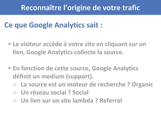 Ce que Google Analytics sait :
Reconnaître l’origine de votre trafic
▸ Le visiteur accède à votre site en cliquant sur un
lien, Google Analytics collecte la source.
▸ En fonction de cette source, Google Analytics
définit un medium (support).
○ La source est un moteur de recherche ? Organic
○ Un réseau social ? Social
○ Un lien sur un site lambda ? Referral
 