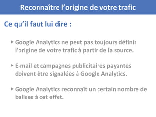 Ce qu’il faut lui dire :
Reconnaître l’origine de votre trafic
▸ Google Analytics ne peut pas toujours définir
l’origine de votre trafic à partir de la source.
▸ E-mail et campagnes publicitaires payantes
doivent être signalées à Google Analytics.
▸ Google Analytics reconnaît un certain nombre de
balises à cet effet.
 