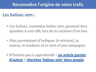 Les balises utm :
Reconnaître l’origine de votre trafic
▸ Ces balises, nommées balise utm, peuvent être
ajoutées à une URL lors de la création d’un lien.
▸ Elles permettent d’indiquer (à minima), la
source, le medium et le nom d’une campagne.
▸ N’hésitez pas à approfondir : un article parmis
d’autres / cherchez ‘balises utm’ dans google
 