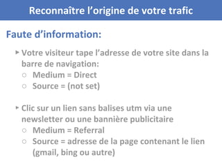 Faute d’information:
Reconnaître l’origine de votre trafic
▸ Votre visiteur tape l’adresse de votre site dans la
barre de navigation:
○ Medium = Direct
○ Source = (not set)
▸ Clic sur un lien sans balises utm via une
newsletter ou une bannière publicitaire
○ Medium = Referral
○ Source = adresse de la page contenant le lien
(gmail, bing ou autre)
 
