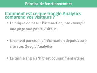 Principe de fonctionnement
Comment est ce que Google Analytics
comprend vos visiteurs ?
▸ La brique de base : l’interaction, par exemple
une page vue par le visiteur.
▸ Un envoi ponctuel d’information depuis votre
site vers Google Analytics
▸ Le terme anglais ‘hit’ est couramment utilisé
 